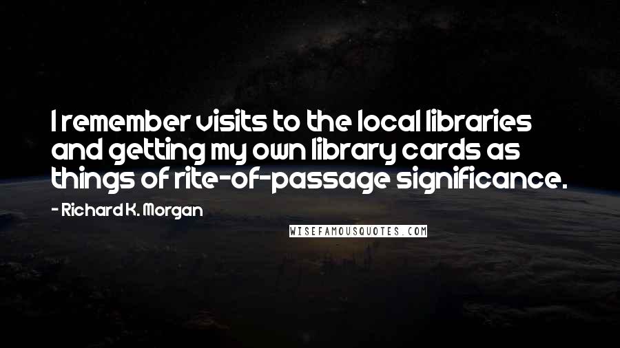 Richard K. Morgan Quotes: I remember visits to the local libraries and getting my own library cards as things of rite-of-passage significance.