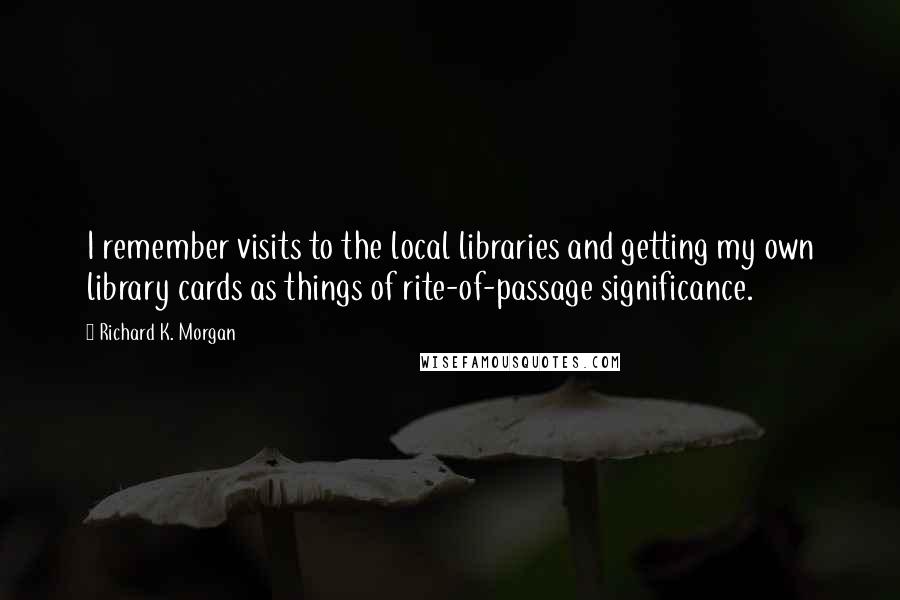 Richard K. Morgan Quotes: I remember visits to the local libraries and getting my own library cards as things of rite-of-passage significance.