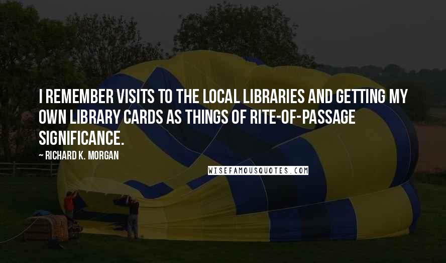 Richard K. Morgan Quotes: I remember visits to the local libraries and getting my own library cards as things of rite-of-passage significance.