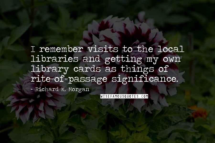 Richard K. Morgan Quotes: I remember visits to the local libraries and getting my own library cards as things of rite-of-passage significance.