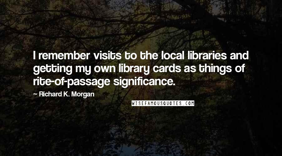 Richard K. Morgan Quotes: I remember visits to the local libraries and getting my own library cards as things of rite-of-passage significance.