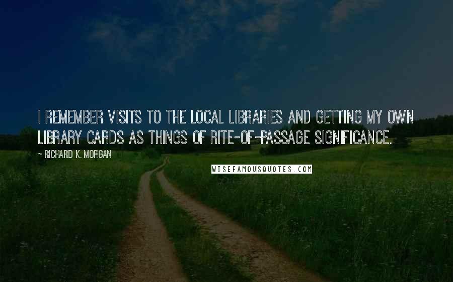 Richard K. Morgan Quotes: I remember visits to the local libraries and getting my own library cards as things of rite-of-passage significance.