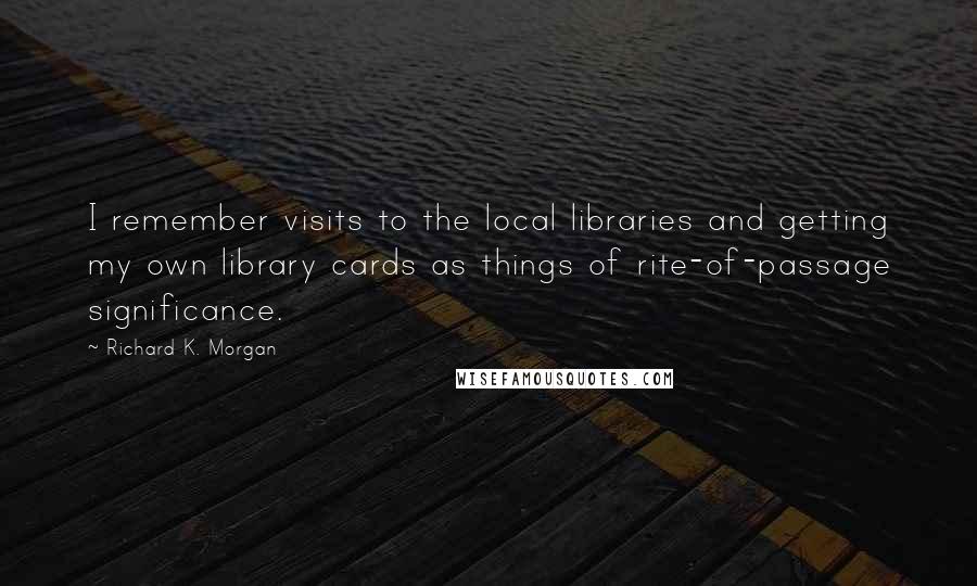 Richard K. Morgan Quotes: I remember visits to the local libraries and getting my own library cards as things of rite-of-passage significance.