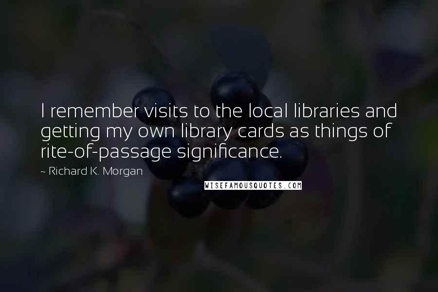 Richard K. Morgan Quotes: I remember visits to the local libraries and getting my own library cards as things of rite-of-passage significance.