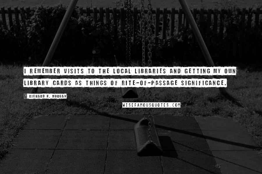 Richard K. Morgan Quotes: I remember visits to the local libraries and getting my own library cards as things of rite-of-passage significance.