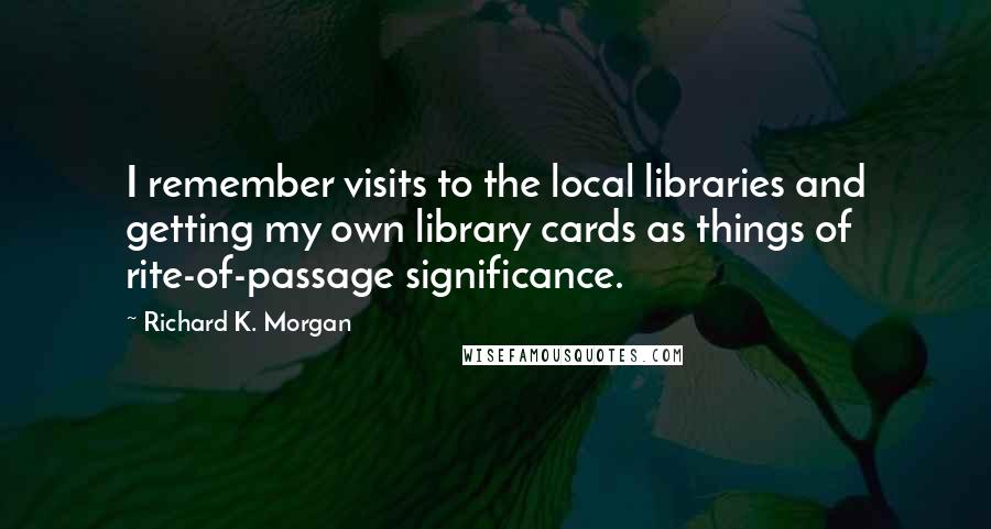 Richard K. Morgan Quotes: I remember visits to the local libraries and getting my own library cards as things of rite-of-passage significance.