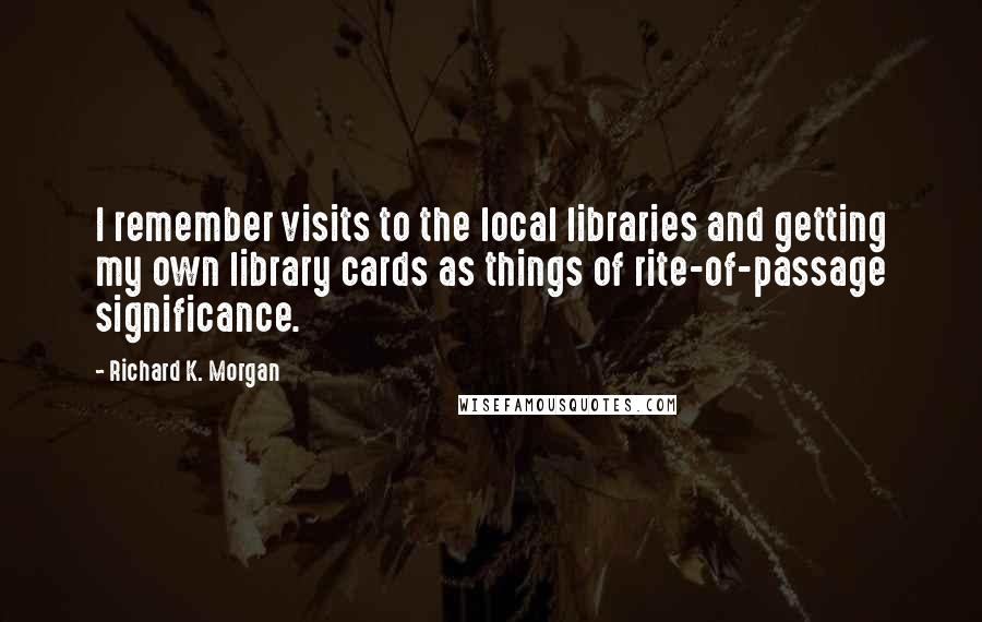 Richard K. Morgan Quotes: I remember visits to the local libraries and getting my own library cards as things of rite-of-passage significance.