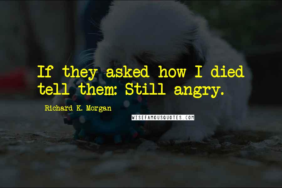 Richard K. Morgan Quotes: If they asked how I died tell them: Still angry.