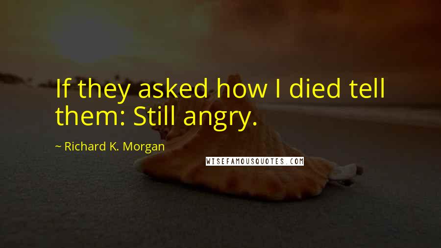 Richard K. Morgan Quotes: If they asked how I died tell them: Still angry.