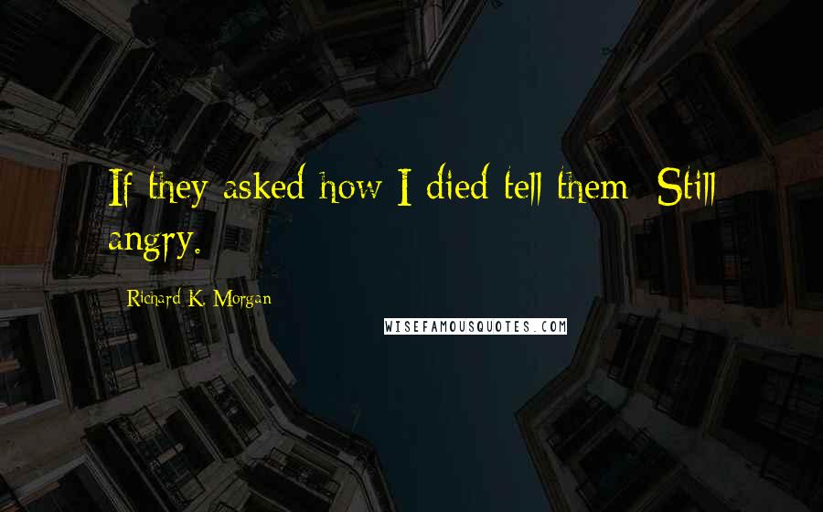 Richard K. Morgan Quotes: If they asked how I died tell them: Still angry.