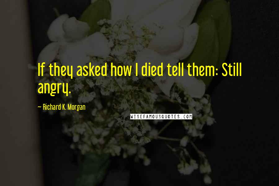 Richard K. Morgan Quotes: If they asked how I died tell them: Still angry.