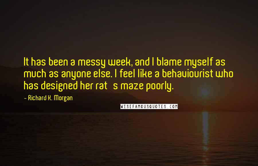 Richard K. Morgan Quotes: It has been a messy week, and I blame myself as much as anyone else. I feel like a behaviourist who has designed her rat's maze poorly.