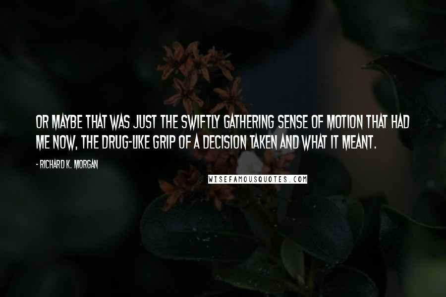 Richard K. Morgan Quotes: Or maybe that was just the swiftly gathering sense of motion that had me now, the drug-like grip of a decision taken and what it meant.