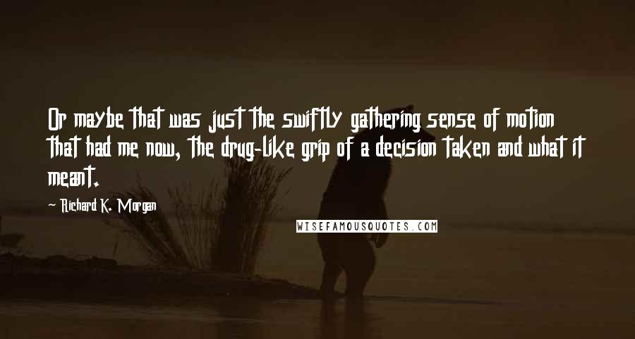 Richard K. Morgan Quotes: Or maybe that was just the swiftly gathering sense of motion that had me now, the drug-like grip of a decision taken and what it meant.