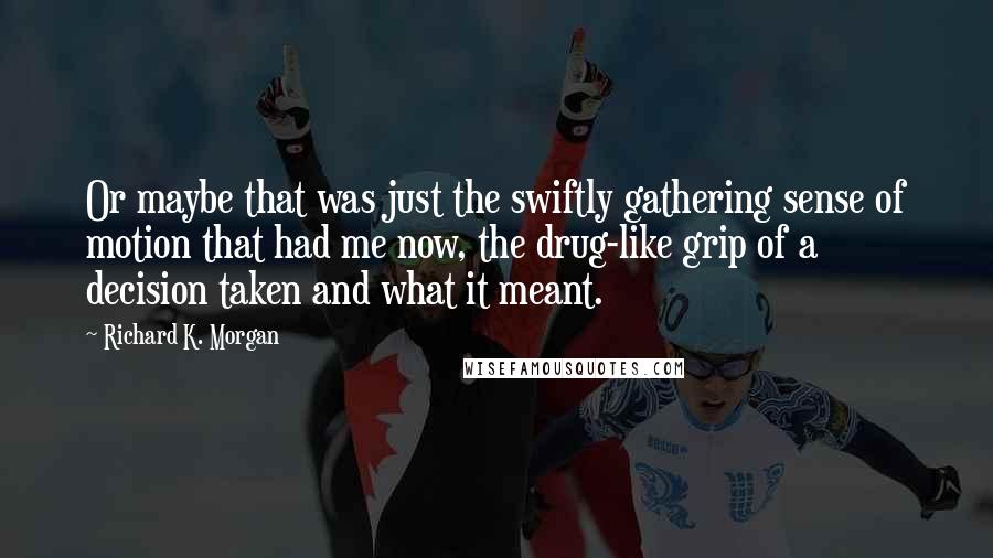 Richard K. Morgan Quotes: Or maybe that was just the swiftly gathering sense of motion that had me now, the drug-like grip of a decision taken and what it meant.