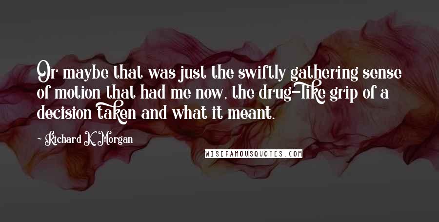 Richard K. Morgan Quotes: Or maybe that was just the swiftly gathering sense of motion that had me now, the drug-like grip of a decision taken and what it meant.
