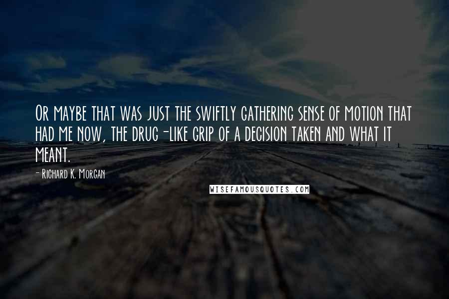 Richard K. Morgan Quotes: Or maybe that was just the swiftly gathering sense of motion that had me now, the drug-like grip of a decision taken and what it meant.