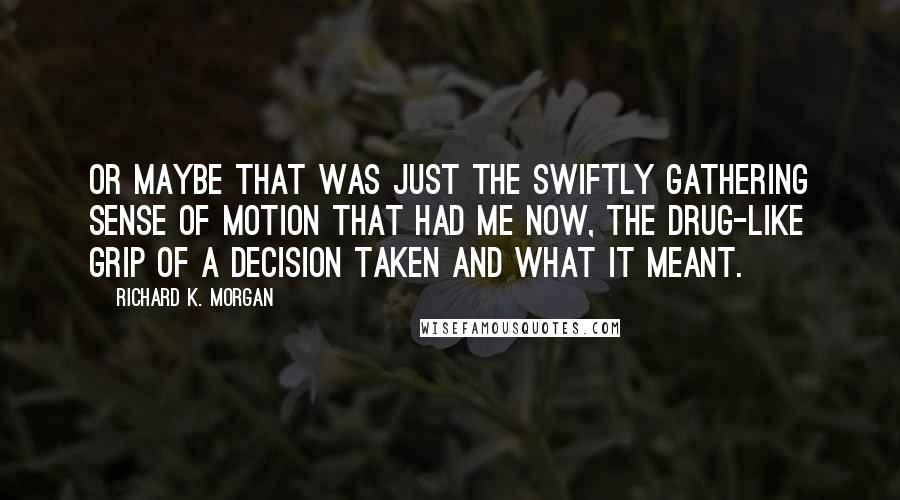 Richard K. Morgan Quotes: Or maybe that was just the swiftly gathering sense of motion that had me now, the drug-like grip of a decision taken and what it meant.