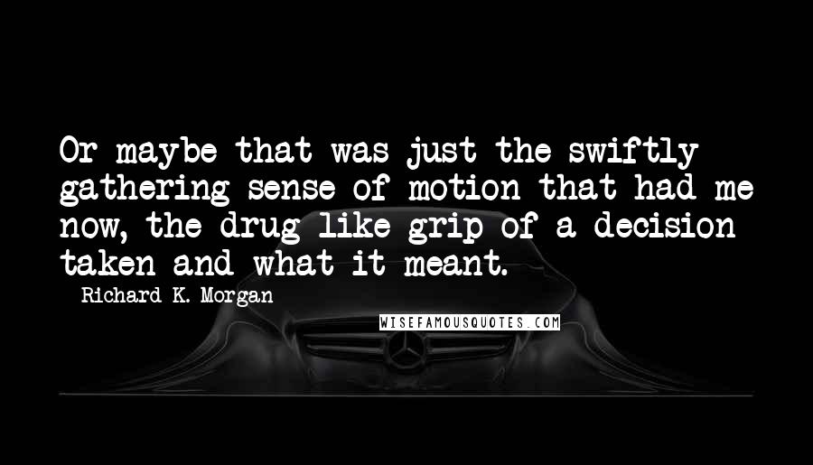 Richard K. Morgan Quotes: Or maybe that was just the swiftly gathering sense of motion that had me now, the drug-like grip of a decision taken and what it meant.