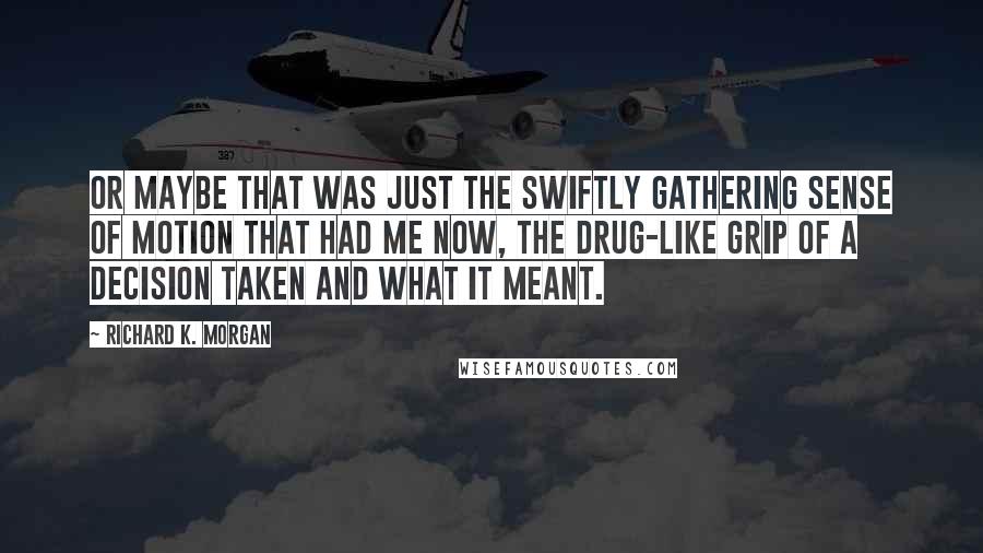 Richard K. Morgan Quotes: Or maybe that was just the swiftly gathering sense of motion that had me now, the drug-like grip of a decision taken and what it meant.