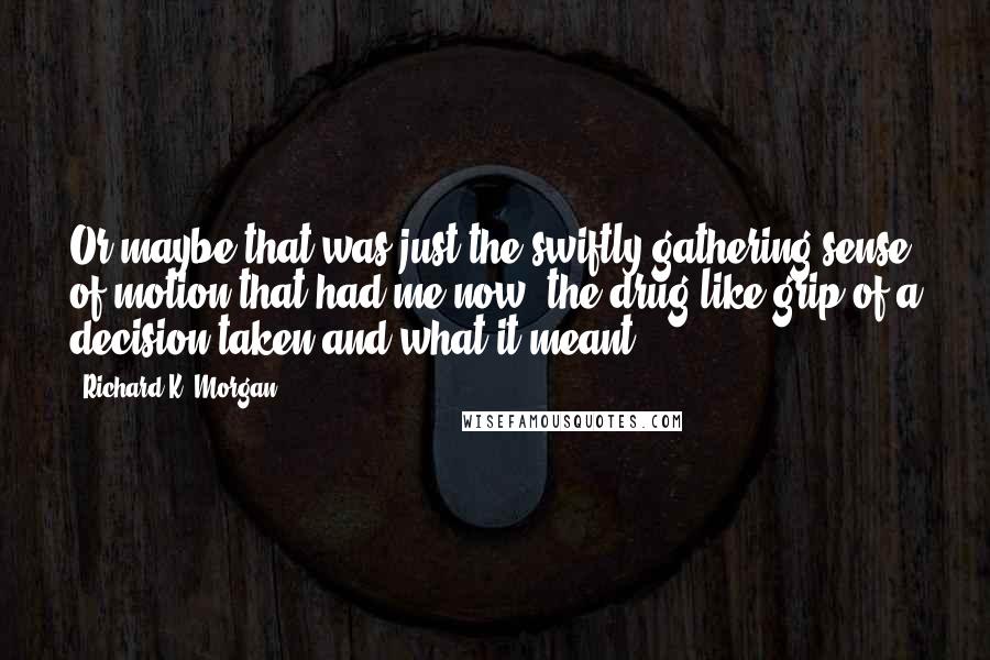 Richard K. Morgan Quotes: Or maybe that was just the swiftly gathering sense of motion that had me now, the drug-like grip of a decision taken and what it meant.