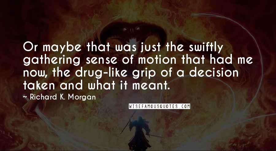 Richard K. Morgan Quotes: Or maybe that was just the swiftly gathering sense of motion that had me now, the drug-like grip of a decision taken and what it meant.