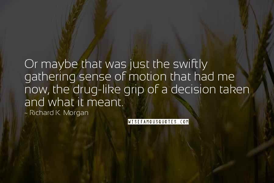 Richard K. Morgan Quotes: Or maybe that was just the swiftly gathering sense of motion that had me now, the drug-like grip of a decision taken and what it meant.