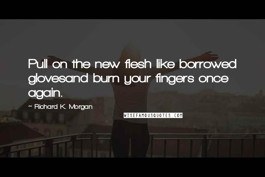 Richard K. Morgan Quotes: Pull on the new flesh like borrowed glovesand burn your fingers once again.