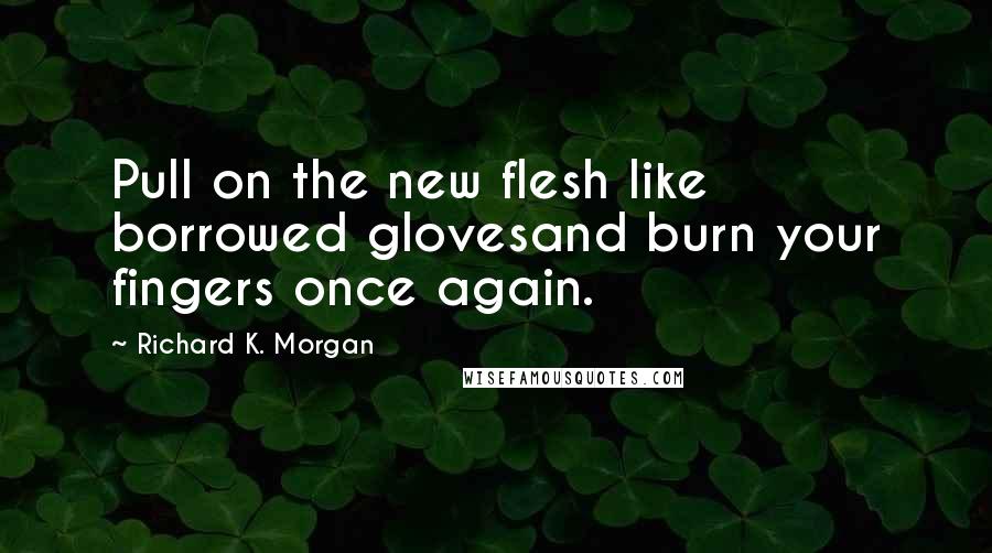 Richard K. Morgan Quotes: Pull on the new flesh like borrowed glovesand burn your fingers once again.