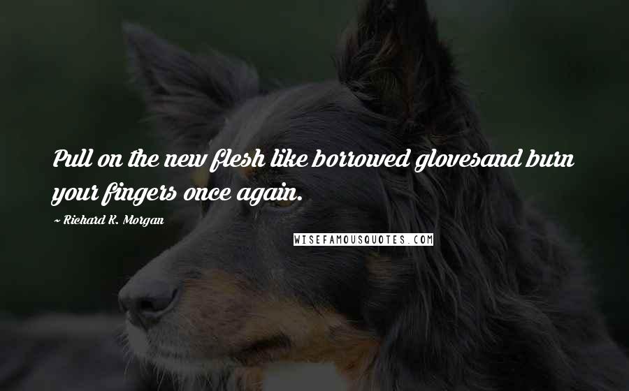 Richard K. Morgan Quotes: Pull on the new flesh like borrowed glovesand burn your fingers once again.
