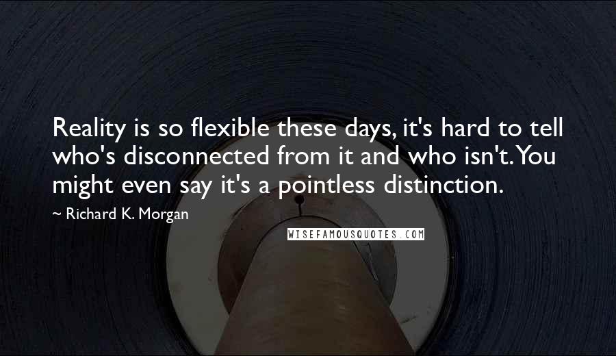 Richard K. Morgan Quotes: Reality is so flexible these days, it's hard to tell who's disconnected from it and who isn't. You might even say it's a pointless distinction.