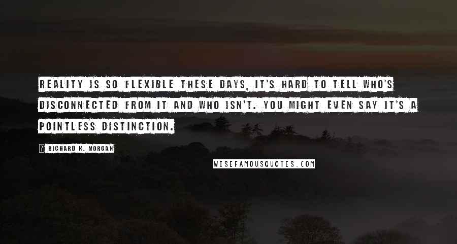 Richard K. Morgan Quotes: Reality is so flexible these days, it's hard to tell who's disconnected from it and who isn't. You might even say it's a pointless distinction.