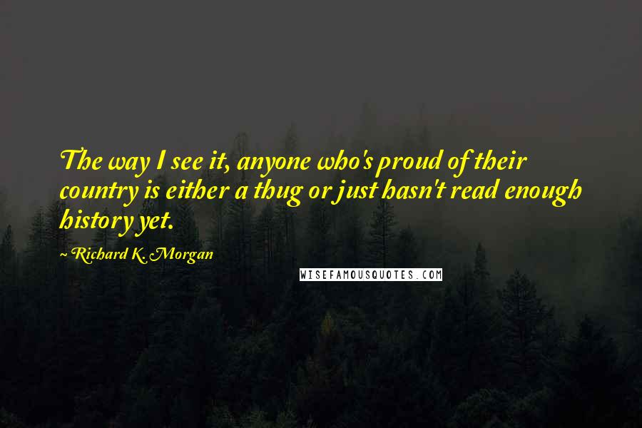 Richard K. Morgan Quotes: The way I see it, anyone who's proud of their country is either a thug or just hasn't read enough history yet.