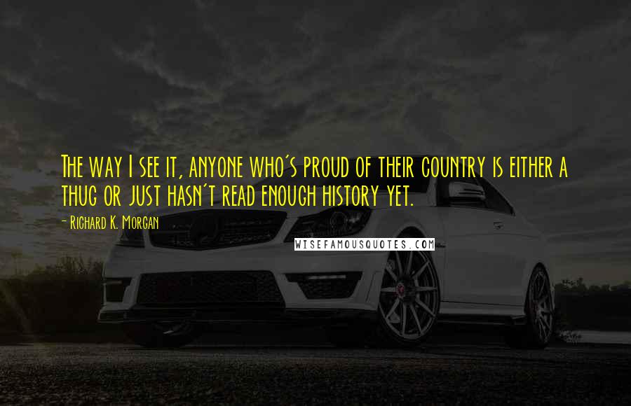 Richard K. Morgan Quotes: The way I see it, anyone who's proud of their country is either a thug or just hasn't read enough history yet.