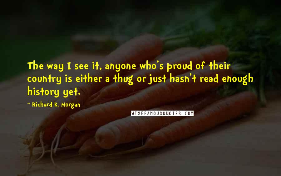 Richard K. Morgan Quotes: The way I see it, anyone who's proud of their country is either a thug or just hasn't read enough history yet.