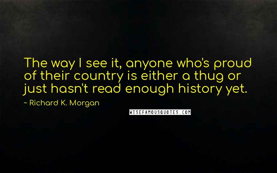 Richard K. Morgan Quotes: The way I see it, anyone who's proud of their country is either a thug or just hasn't read enough history yet.