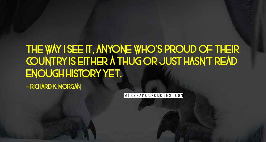 Richard K. Morgan Quotes: The way I see it, anyone who's proud of their country is either a thug or just hasn't read enough history yet.