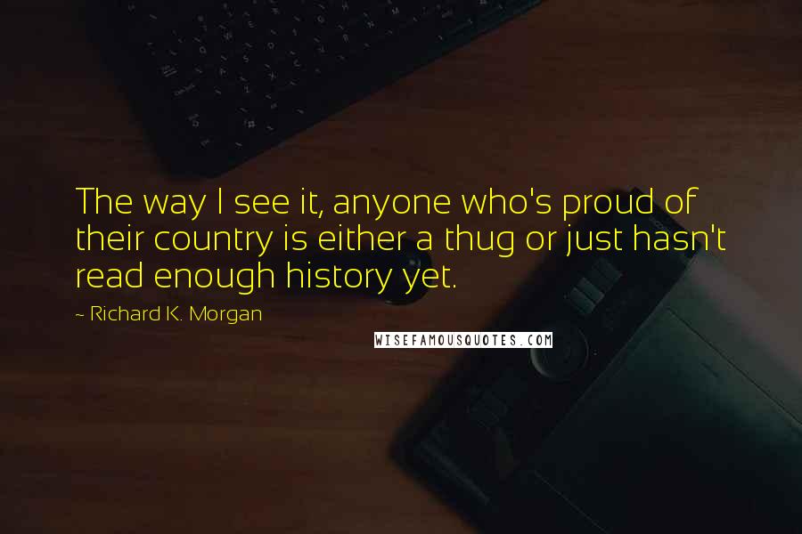 Richard K. Morgan Quotes: The way I see it, anyone who's proud of their country is either a thug or just hasn't read enough history yet.