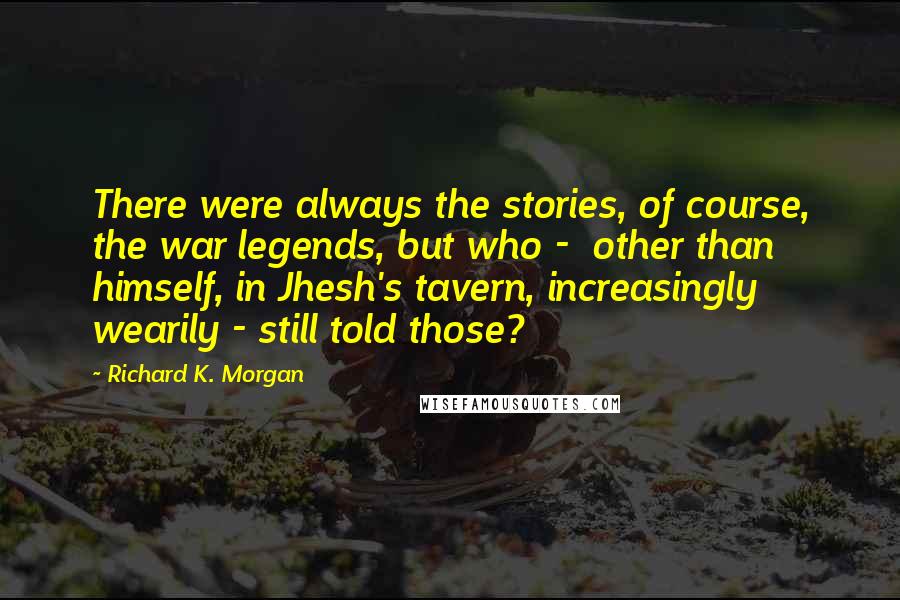 Richard K. Morgan Quotes: There were always the stories, of course, the war legends, but who -  other than himself, in Jhesh's tavern, increasingly wearily - still told those?