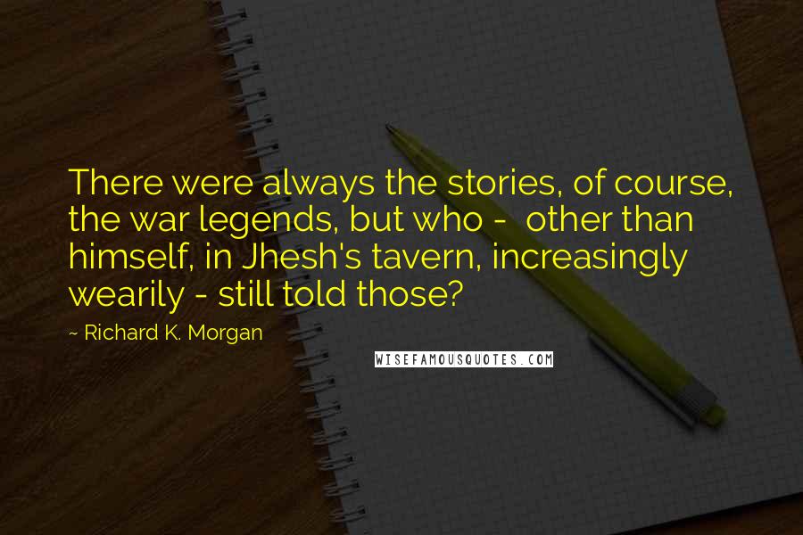 Richard K. Morgan Quotes: There were always the stories, of course, the war legends, but who -  other than himself, in Jhesh's tavern, increasingly wearily - still told those?