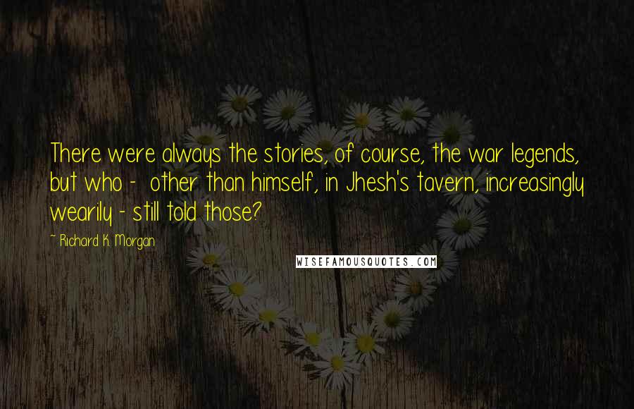 Richard K. Morgan Quotes: There were always the stories, of course, the war legends, but who -  other than himself, in Jhesh's tavern, increasingly wearily - still told those?