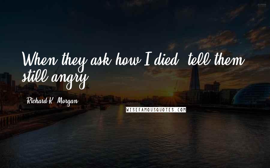 Richard K. Morgan Quotes: When they ask how I died, tell them: still angry.