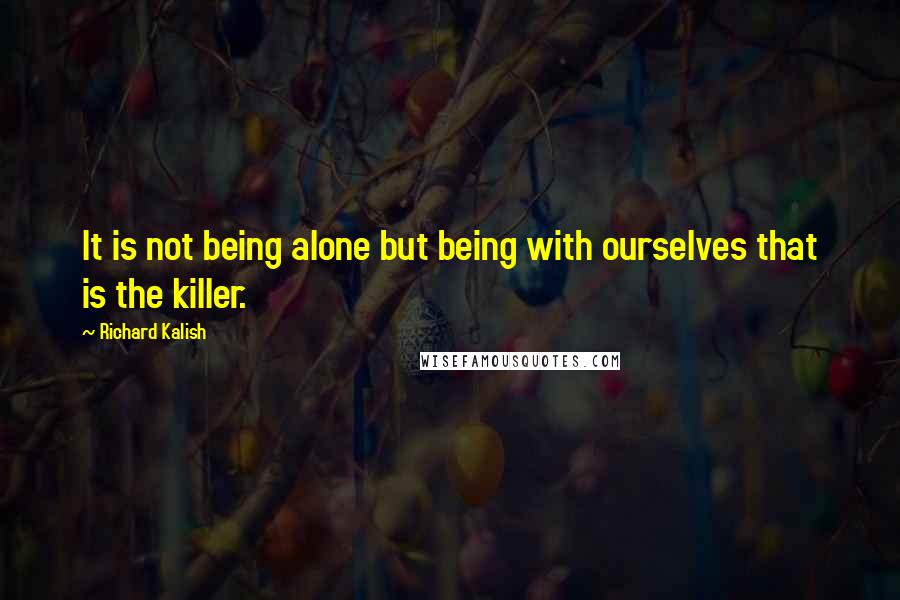 Richard Kalish Quotes: It is not being alone but being with ourselves that is the killer.