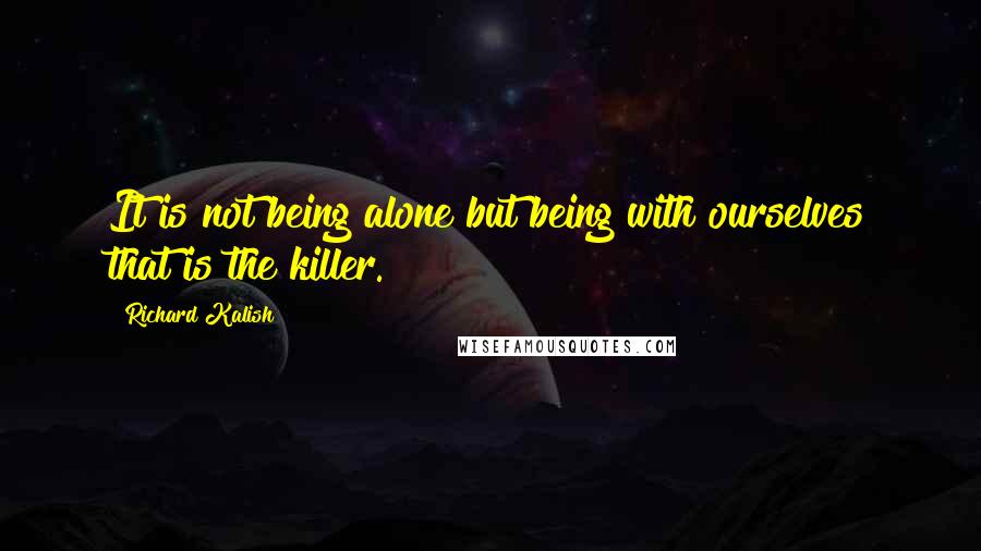 Richard Kalish Quotes: It is not being alone but being with ourselves that is the killer.