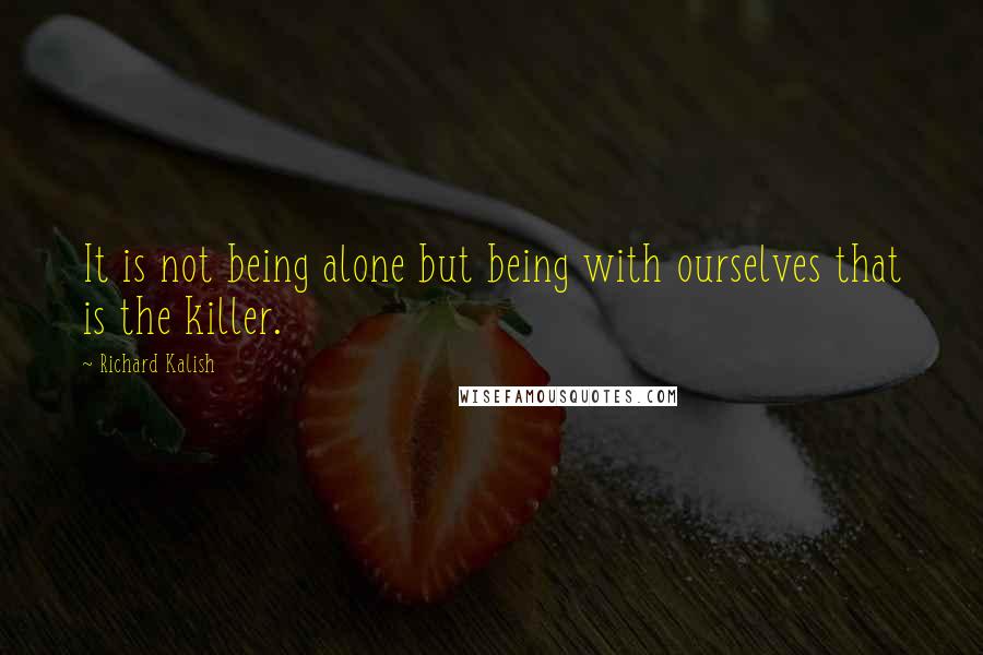 Richard Kalish Quotes: It is not being alone but being with ourselves that is the killer.
