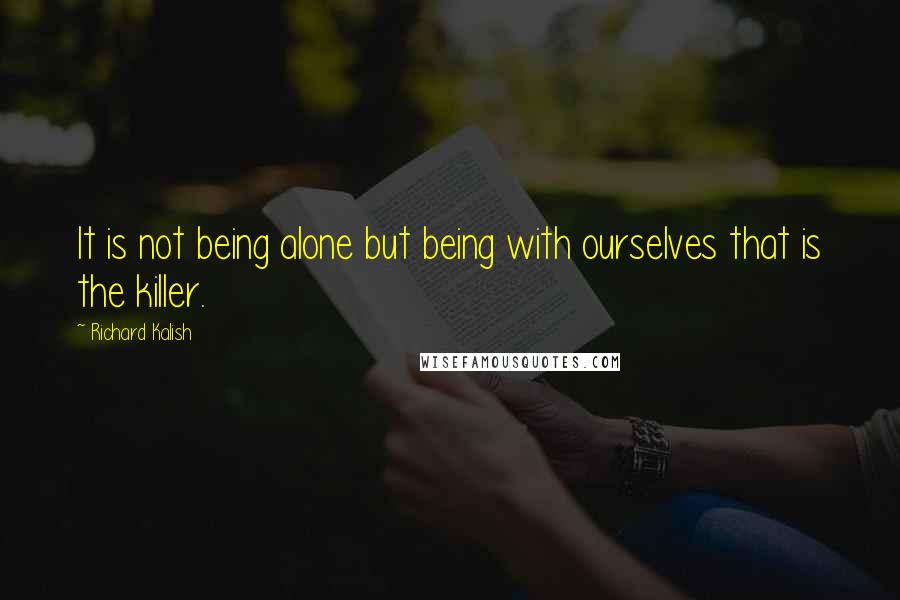 Richard Kalish Quotes: It is not being alone but being with ourselves that is the killer.