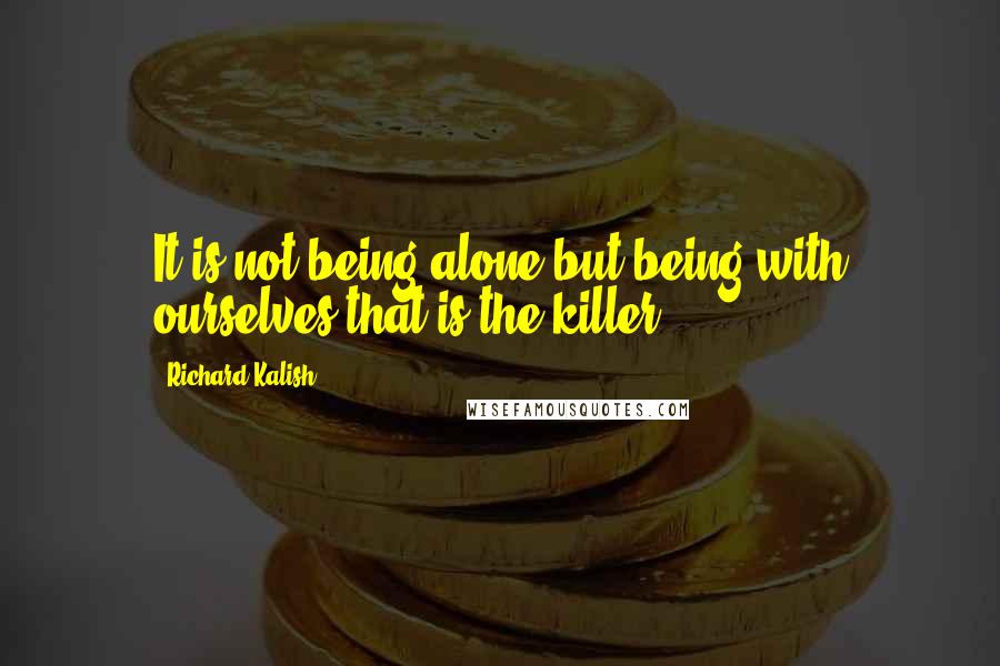 Richard Kalish Quotes: It is not being alone but being with ourselves that is the killer.