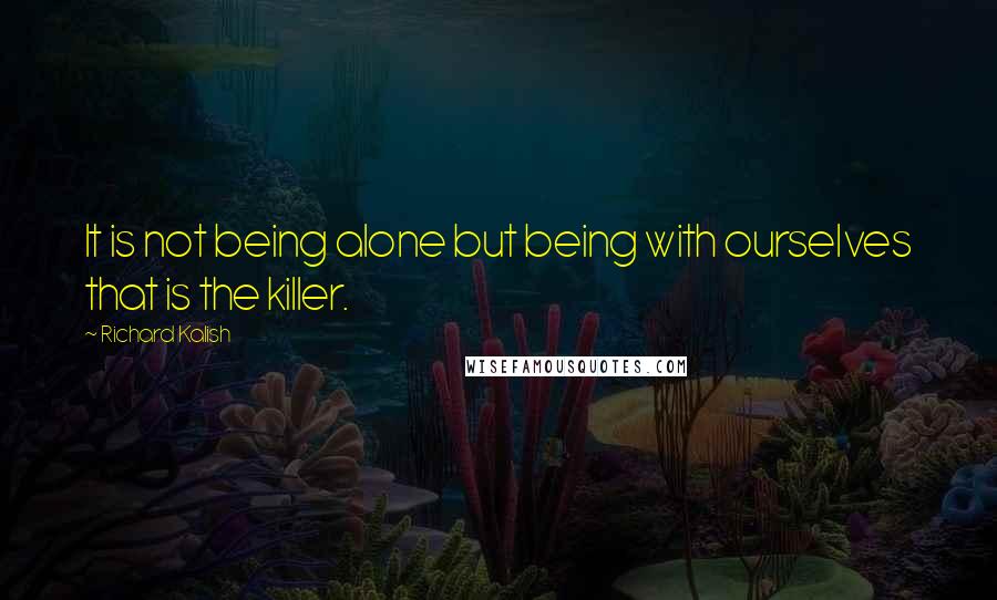 Richard Kalish Quotes: It is not being alone but being with ourselves that is the killer.