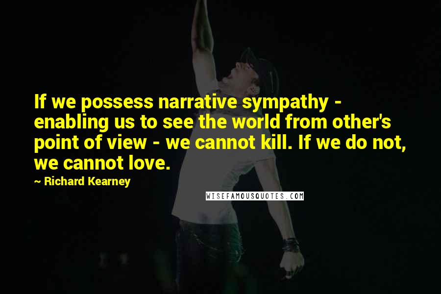 Richard Kearney Quotes: If we possess narrative sympathy - enabling us to see the world from other's point of view - we cannot kill. If we do not, we cannot love.