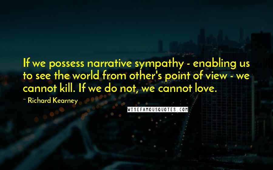 Richard Kearney Quotes: If we possess narrative sympathy - enabling us to see the world from other's point of view - we cannot kill. If we do not, we cannot love.